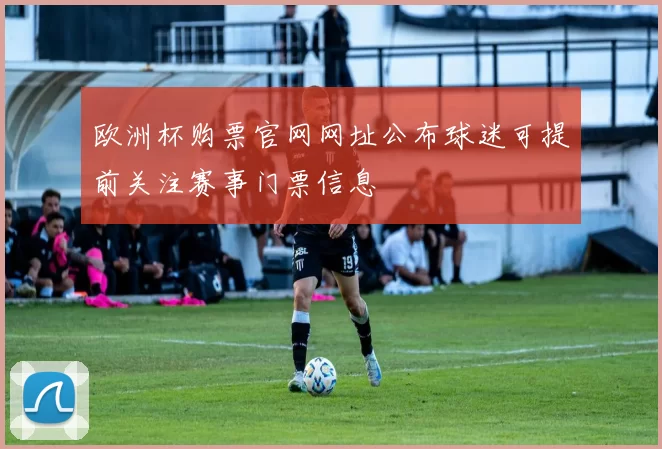 欧洲杯购票官网网址公布球迷可提前关注赛事门票信息