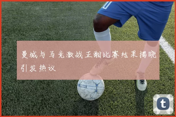 曼城与马竞激战正酣比赛结果揭晓引发热议