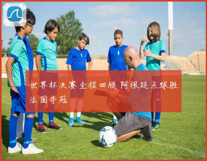 世界杯决赛全程回顾 阿根廷点球胜法国夺冠