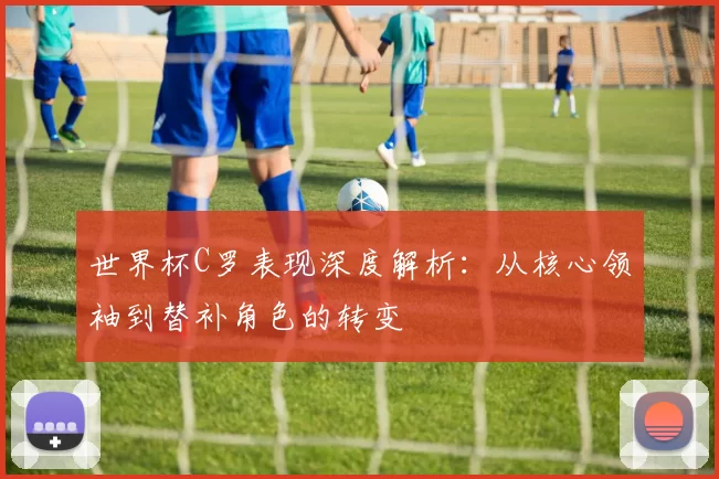 世界杯C罗表现深度解析：从核心领袖到替补角色的转变