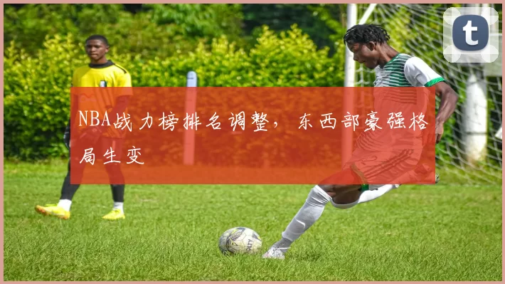 NBA战力榜排名调整,东西部豪强格局生变