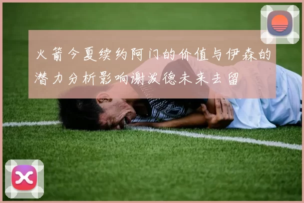 火箭今夏续约阿门的价值与伊森的潜力分析影响谢泼德未来去留
