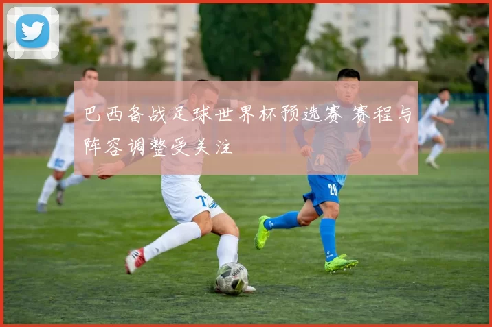 巴西备战足球世界杯预选赛 赛程与阵容调整受关注