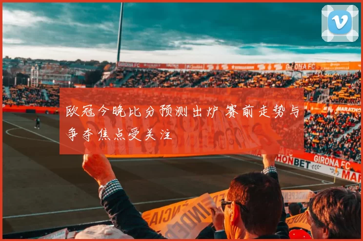 欧冠今晚比分预测出炉 赛前走势与争夺焦点受关注