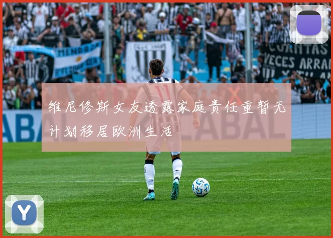 维尼修斯女友透露家庭责任重暂无计划移居欧洲生活