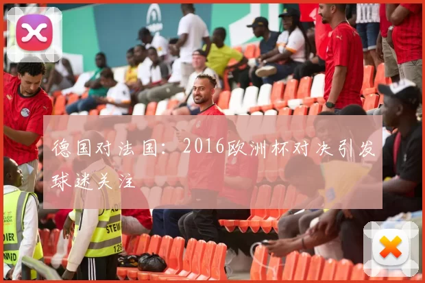 德国对法国:2016欧洲杯对决引发球迷关注