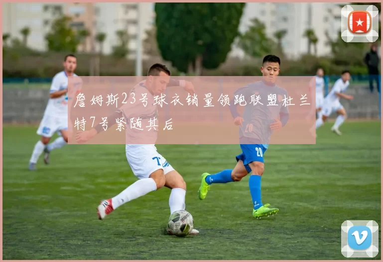 詹姆斯23号球衣销量领跑联盟杜兰特7号紧随其后