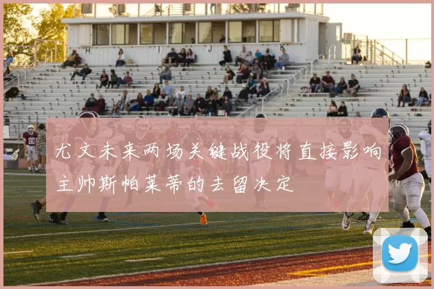 尤文未来两场关键战役将直接影响主帅斯帕莱蒂的去留决定