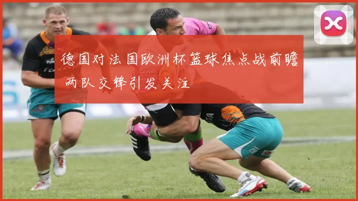 德国对法国欧洲杯篮球焦点战前瞻 两队交锋引发关注