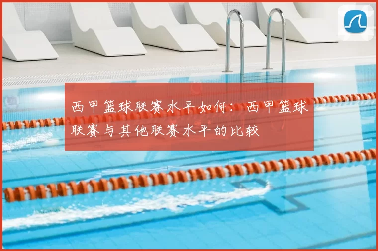 西甲篮球联赛水平如何:西甲篮球联赛与其他联赛水平的比较